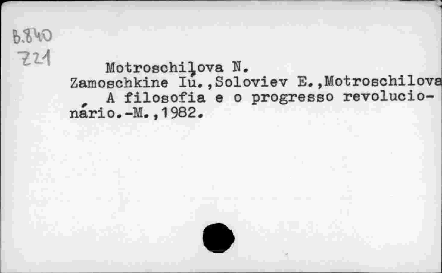 ﻿ичо
714
Motroschi^ova N.
Zamoschkine lu.,Soloviev E.,Motroschilova A filosofia e о progresse revolucio-nario.-M.,1982.